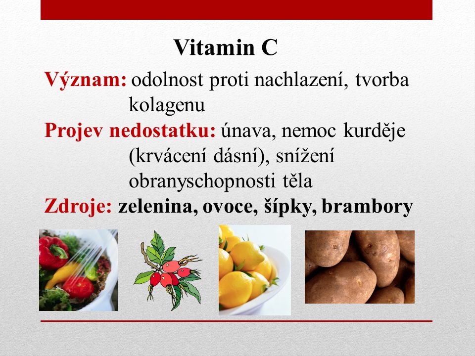Vitamin C Význam: odolnost proti nachlazení, tvorba kolagenu Projev nedostatku: únava, nemoc kurděje (krvácení dásní), snížení obranyschopnosti těla Zdroje: zelenina, ovoce, šípky, brambory