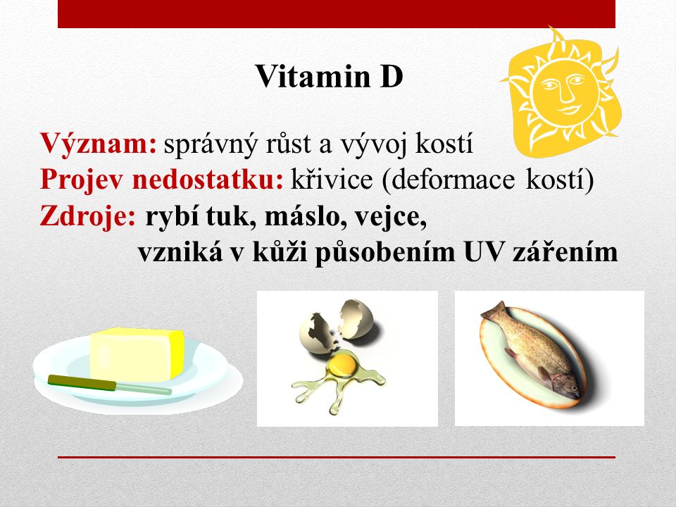 Vitamin D Význam: správný růst a vývoj kostí Projev nedostatku: křivice (deformace kostí) Zdroje: rybí tuk, máslo, vejce, vzniká v kůži působením UV zářením