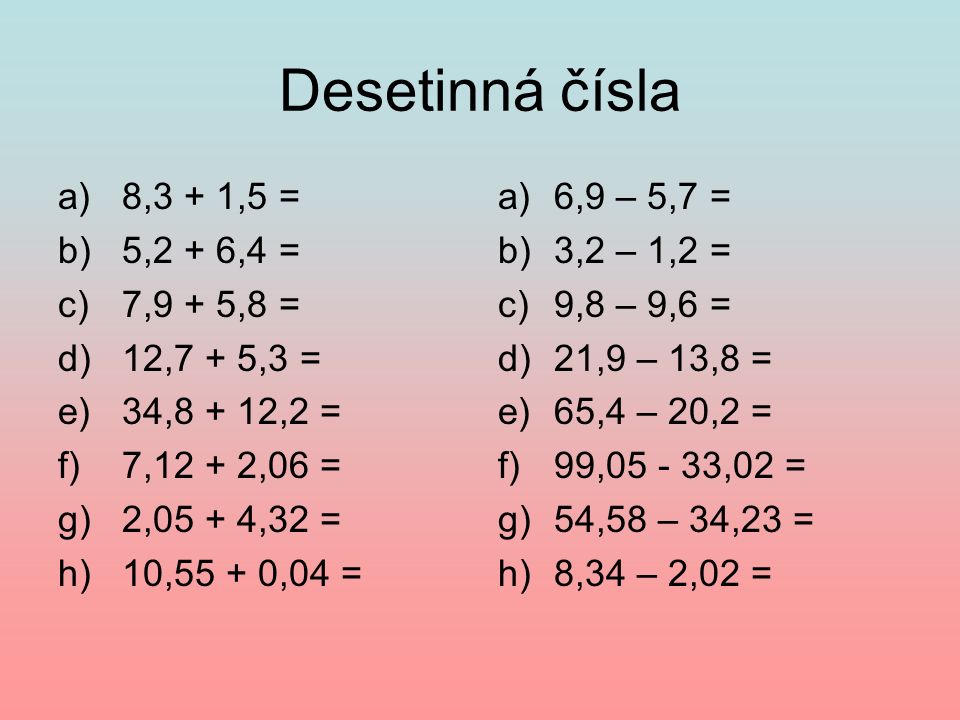 Desetinná čísla a)8,3 + 1,5 = b)5,2 + 6,4 = c)7,9 + 5,8 = d)12,7 + 5,3 = e)34,8 + 12,2 = f)7,12 + 2,06 = g)2,05 + 4,32 = h)10,55 + 0,04 = a)6,9 – 5,7 = b)3,2 – 1,2 = c)9,8 – 9,6 = d)21,9 – 13,8 = e)65,4 – 20,2 = f)99, ,02 = g)54,58 – 34,23 = h)8,34 – 2,02 =