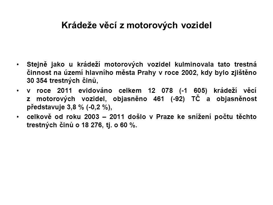 Krádeže věcí z motorových vozidel Stejně jako u krádeží motorových vozidel kulminovala tato trestná činnost na území hlavního města Prahy v roce 2002, kdy bylo zjištěno trestných činů, v roce 2011 evidováno celkem (-1 605) krádeží věcí z motorových vozidel, objasněno 461 (-92) TČ a objasněnost představuje 3,8 % (-0,2 %), celkově od roku 2003 – 2011 došlo v Praze ke snížení počtu těchto trestných činů o , tj.