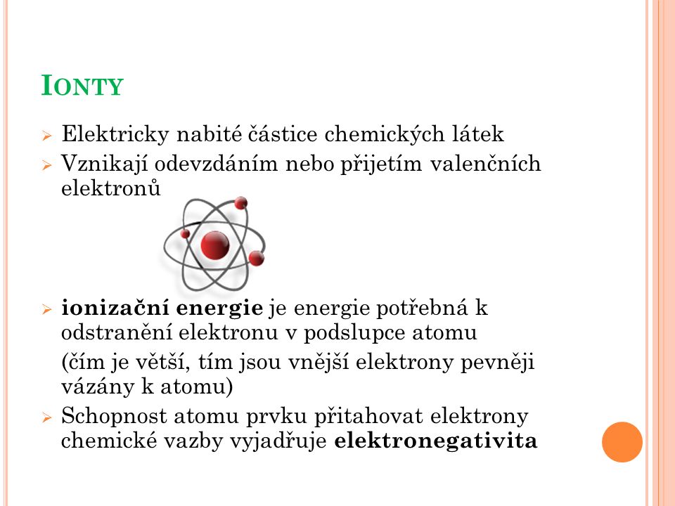 I ONTY  Elektricky nabité částice chemických látek  Vznikají odevzdáním nebo přijetím valenčních elektronů  ionizační energie je energie potřebná k odstranění elektronu v podslupce atomu (čím je větší, tím jsou vnější elektrony pevněji vázány k atomu)  Schopnost atomu prvku přitahovat elektrony chemické vazby vyjadřuje elektronegativita
