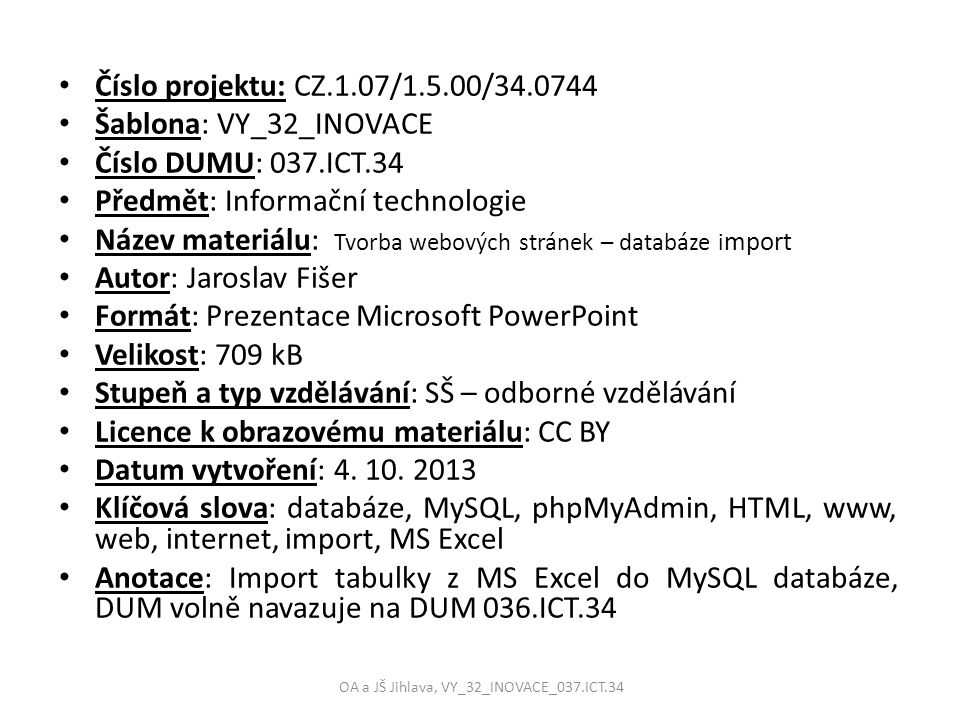 Číslo projektu: CZ.1.07/1.5.00/ Šablona: VY_32_INOVACE Číslo DUMU: 037.ICT.34 Předmět: Informační technologie Název materiálu: Tvorba webových stránek – databáze i mport Autor: Jaroslav Fišer Formát: Prezentace Microsoft PowerPoint Velikost: 709 kB Stupeň a typ vzdělávání: SŠ – odborné vzdělávání Licence k obrazovému materiálu: CC BY Datum vytvoření: 4.