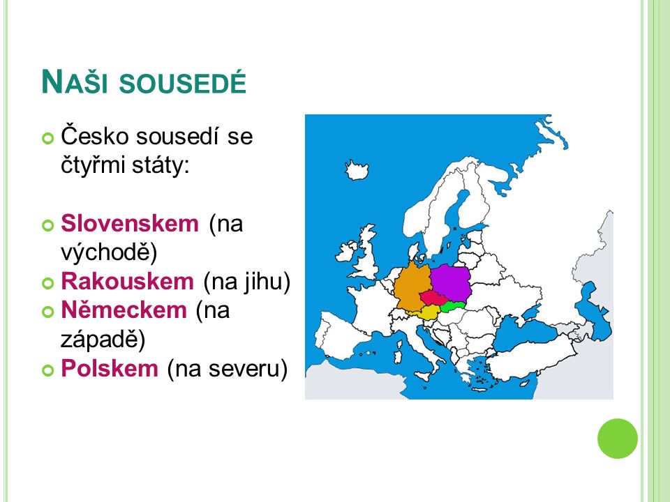 N AŠI SOUSEDÉ Česko sousedí se čtyřmi státy: Slovenskem (na východě) Rakouskem (na jihu) Německem (na západě) Polskem (na severu)