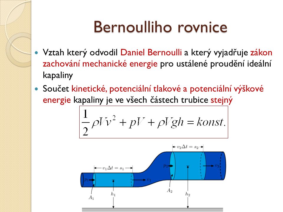 Bernoulliho rovnice Vztah který odvodil Daniel Bernoulli a který vyjadřuje zákon zachování mechanické energie pro ustálené proudění ideální kapaliny Součet kinetické, potenciální tlakové a potenciální výškové energie kapaliny je ve všech částech trubice stejný