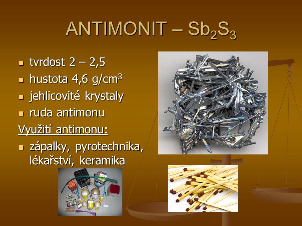 ANTIMONIT – Sb 2 S 3 tvrdost 2 – 2,5 tvrdost 2 – 2,5 hustota 4,6 g/cm 3 hustota 4,6 g/cm 3 jehlicovité krystaly jehlicovité krystaly ruda antimonu ruda antimonu Využití antimonu: zápalky, pyrotechnika, lékařství, keramika zápalky, pyrotechnika, lékařství, keramika
