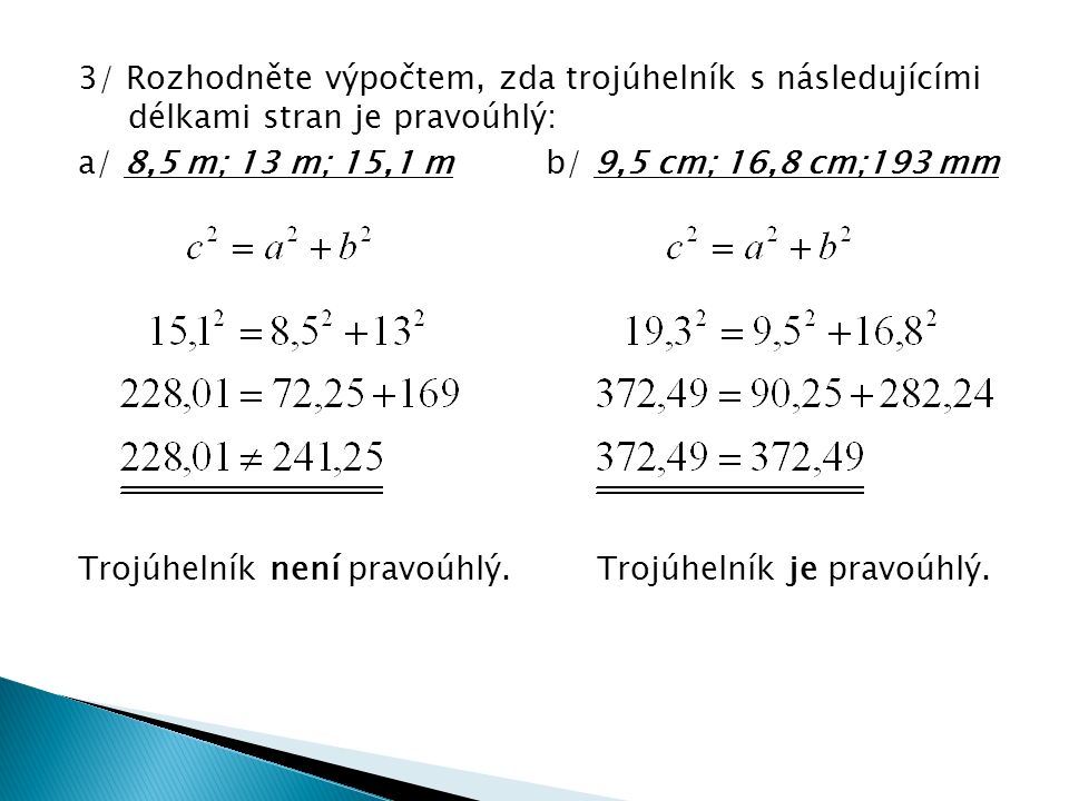 3/ Rozhodněte výpočtem, zda trojúhelník s následujícími délkami stran je pravoúhlý: a/ 8,5 m; 13 m; 15,1 m b/ 9,5 cm; 16,8 cm;193 mm Trojúhelník není pravoúhlý.