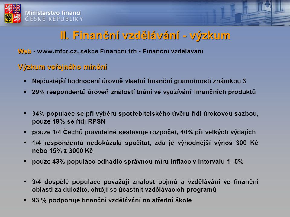 Web Web -   sekce Finanční trh - Finanční vzdělávání Výzkum veřejného mínění  Nejčastější hodnocení úrovně vlastní finanční gramotnosti známkou 3  29% respondentů úroveň znalostí brání ve využívání finančních produktů  34% populace se při výběru spotřebitelského úvěru řídí úrokovou sazbou, pouze 19% se řídí RPSN  pouze 1/4 Čechů pravidelně sestavuje rozpočet, 40% při velkých výdajích  1/4 respondentů nedokázala spočítat, zda je výhodnější výnos 300 Kč nebo 15% z 3000 Kč  pouze 43% populace odhadlo správnou míru inflace v intervalu 1- 5%  3/4 dospělé populace považují znalost pojmů a vzdělávání ve finanční oblasti za důležité, chtějí se účastnit vzdělávacích programů  93 % podporuje finanční vzdělávání na střední škole II.