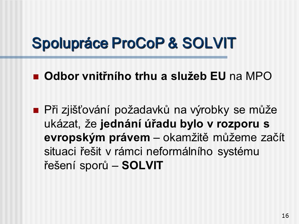 16 Spolupráce ProCoP & SOLVIT  Odbor vnitřního trhu a služeb EU na MPO  Při zjišťování požadavků na výrobky se může ukázat, že jednání úřadu bylo v rozporu s evropským právem – okamžitě můžeme začít situaci řešit v rámci neformálního systému řešení sporů – SOLVIT