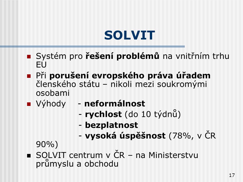 17 SOLVIT  Systém pro řešení problémů na vnitřním trhu EU  Při porušení evropského práva úřadem členského státu – nikoli mezi soukromými osobami  Výhody - neformálnost - rychlost (do 10 týdnů) - bezplatnost - vysoká úspěšnost (78%, v ČR 90%)  SOLVIT centrum v ČR – na Ministerstvu průmyslu a obchodu