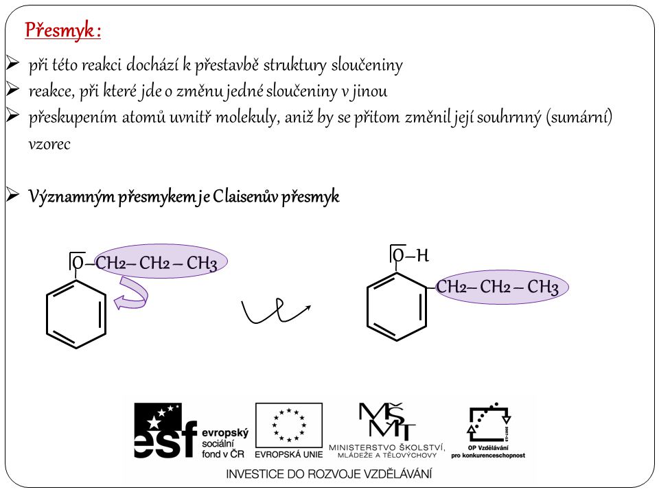 Přesmyk :  při této reakci dochází k přestavbě struktury sloučeniny  reakce, při které jde o změnu jedné sloučeniny v jinou  přeskupením atomů uvnitř molekuly, aniž by se přitom změnil její souhrnný (sumární) vzorec  Významným přesmykem je Claisenův přesmyk O–CH2– CH2 – CH3 – O–H – –CH2– CH2 – CH3