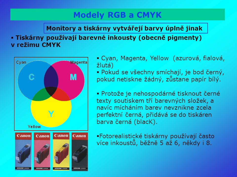 Modely RGB a CMYK Monitory a tiskárny vytvářejí barvy úplně jinak  Tiskárny používají barevné inkousty (obecně pigmenty) v režimu CMYK  Cyan, Magenta, Yellow (azurová, fialová, žlutá)  Pokud se všechny smíchají, je bod černý, pokud netiskne žádný, zůstane papír bílý.
