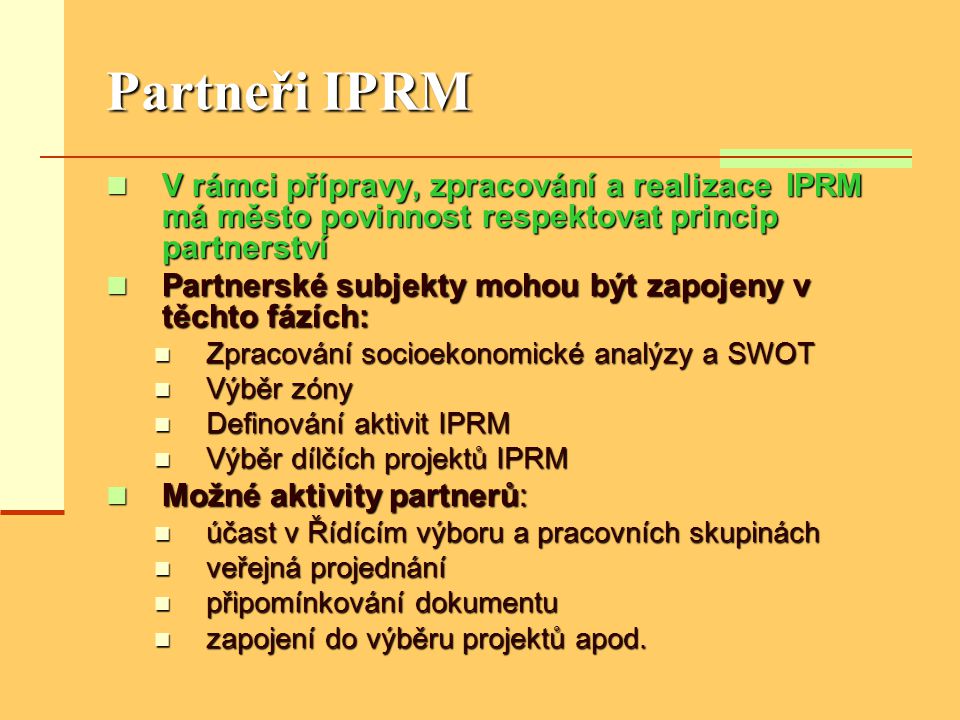 Partneři IPRM  V rámci přípravy, zpracování a realizace IPRM má město povinnost respektovat princip partnerství  Partnerské subjekty mohou být zapojeny v těchto fázích:  Zpracování socioekonomické analýzy a SWOT  Výběr zóny  Definování aktivit IPRM  Výběr dílčích projektů IPRM  Možné aktivity partnerů:  účast v Řídícím výboru a pracovních skupinách  veřejná projednání  připomínkování dokumentu  zapojení do výběru projektů apod.