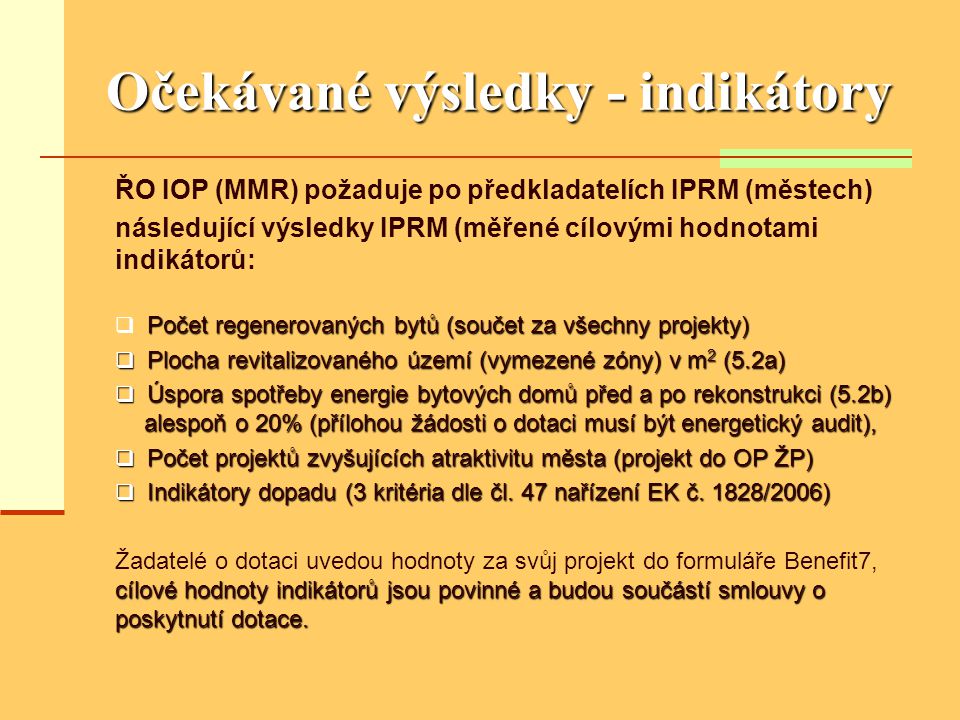 Očekávané výsledky - indikátory ŘO IOP (MMR) požaduje po předkladatelích IPRM (městech) následující výsledky IPRM (měřené cílovými hodnotami indikátorů: Počet regenerovaných bytů (součet za všechny projekty)  Počet regenerovaných bytů (součet za všechny projekty)  Plocha revitalizovaného území (vymezené zóny) v m 2 (5.2a)  Úspora spotřeby energie bytových domů před a po rekonstrukci (5.2b) alespoň o 20% (přílohou žádosti o dotaci musí být energetický audit),  Počet projektů zvyšujících atraktivitu města (projekt do OP ŽP)  Indikátory dopadu (3 kritéria dle čl.