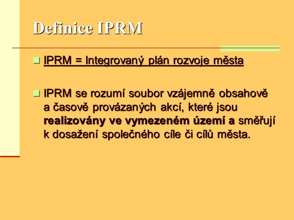 Definice IPRM  IPRM = Integrovaný plán rozvoje města  IPRM se rozumí soubor vzájemně obsahově a časově provázaných akcí, které jsou realizovány ve vymezeném území a směřují k dosažení společného cíle či cílů města.