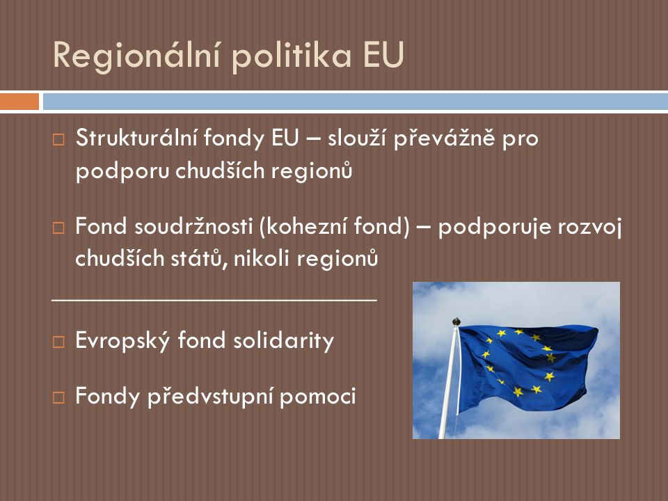 Regionální politika EU  Strukturální fondy EU – slouží převážně pro podporu chudších regionů  Fond soudržnosti (kohezní fond) – podporuje rozvoj chudších států, nikoli regionů ________________________  Evropský fond solidarity  Fondy předvstupní pomoci