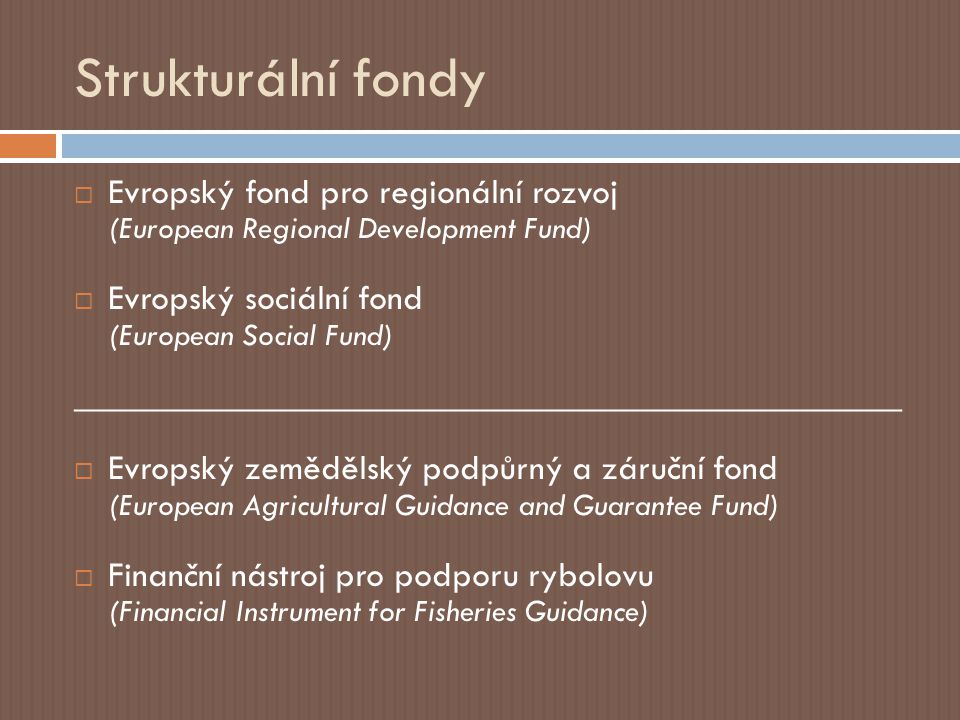 Strukturální fondy  Evropský fond pro regionální rozvoj (European Regional Development Fund)  Evropský sociální fond (European Social Fund) ______________________________________________  Evropský zemědělský podpůrný a záruční fond (European Agricultural Guidance and Guarantee Fund)  Finanční nástroj pro podporu rybolovu (Financial Instrument for Fisheries Guidance)