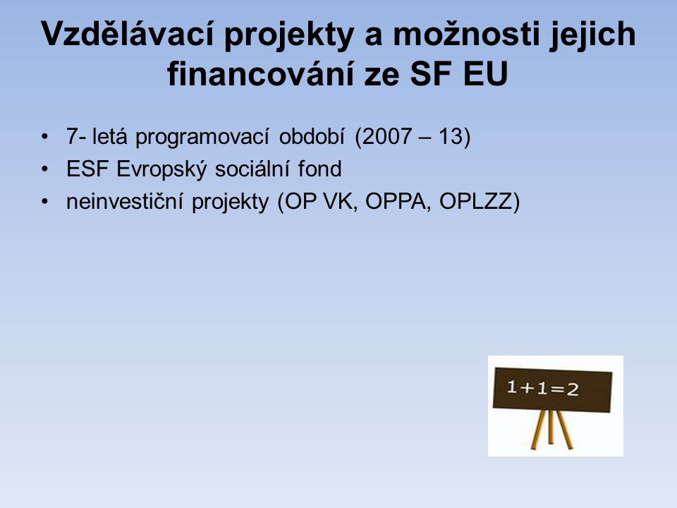 Vzdělávací projekty a možnosti jejich financování ze SF EU •7- letá programovací období (2007 – 13) •ESF Evropský sociální fond •neinvestiční projekty (OP VK, OPPA, OPLZZ)