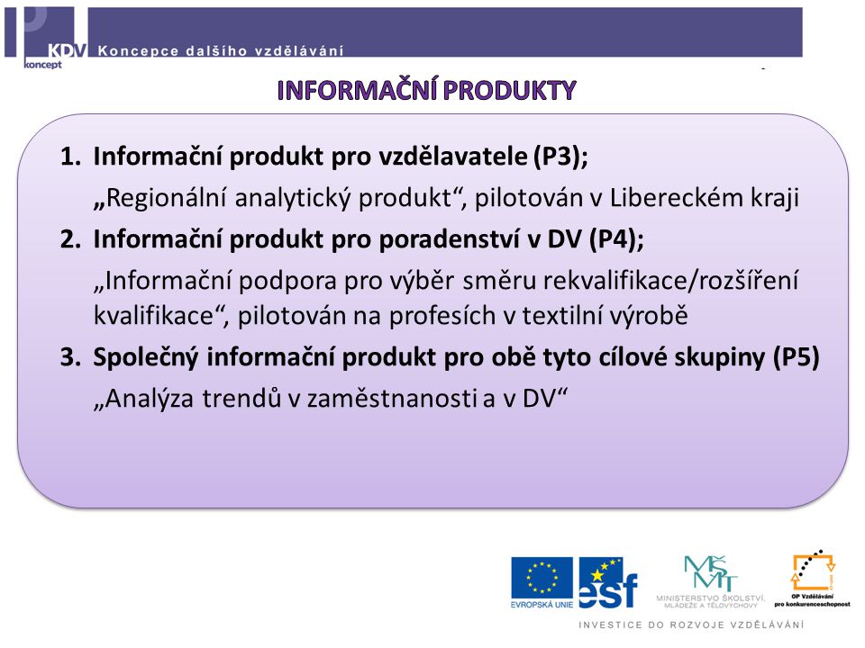 1.Informační produkt pro vzdělavatele (P3); „Regionální analytický produkt , pilotován v Libereckém kraji 2.Informační produkt pro poradenství v DV (P4); „Informační podpora pro výběr směru rekvalifikace/rozšíření kvalifikace , pilotován na profesích v textilní výrobě 3.Společný informační produkt pro obě tyto cílové skupiny (P5) „Analýza trendů v zaměstnanosti a v DV