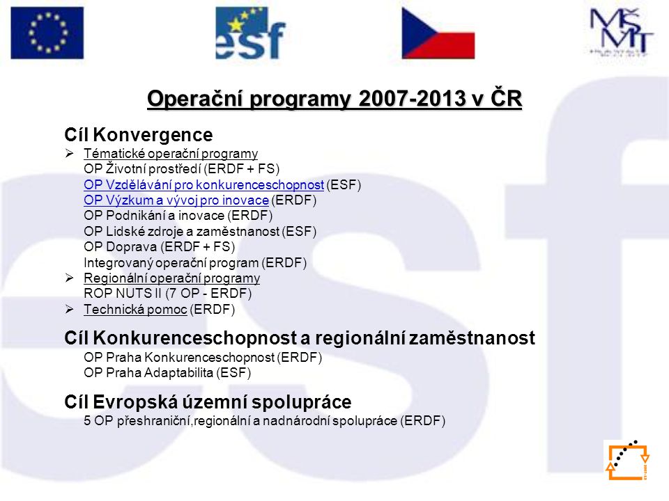 Cíl Konvergence  Tématické operační programy OP Životní prostředí (ERDF + FS) OP Vzdělávání pro konkurenceschopnostOP Vzdělávání pro konkurenceschopnost (ESF) OP Výzkum a vývoj pro inovace (ERDF) OP Podnikání a inovace (ERDF) OP Lidské zdroje a zaměstnanost (ESF) OP Doprava (ERDF + FS) Integrovaný operační program (ERDF)  Regionální operační programy ROP NUTS II (7 OP - ERDF)  Technická pomoc (ERDF) Cíl Konkurenceschopnost a regionální zaměstnanost OP Praha Konkurenceschopnost (ERDF) OP Praha Adaptabilita (ESF) Cíl Evropská územní spolupráce 5 OP přeshraniční,regionální a nadnárodní spolupráce (ERDF) Operační programy v ČR