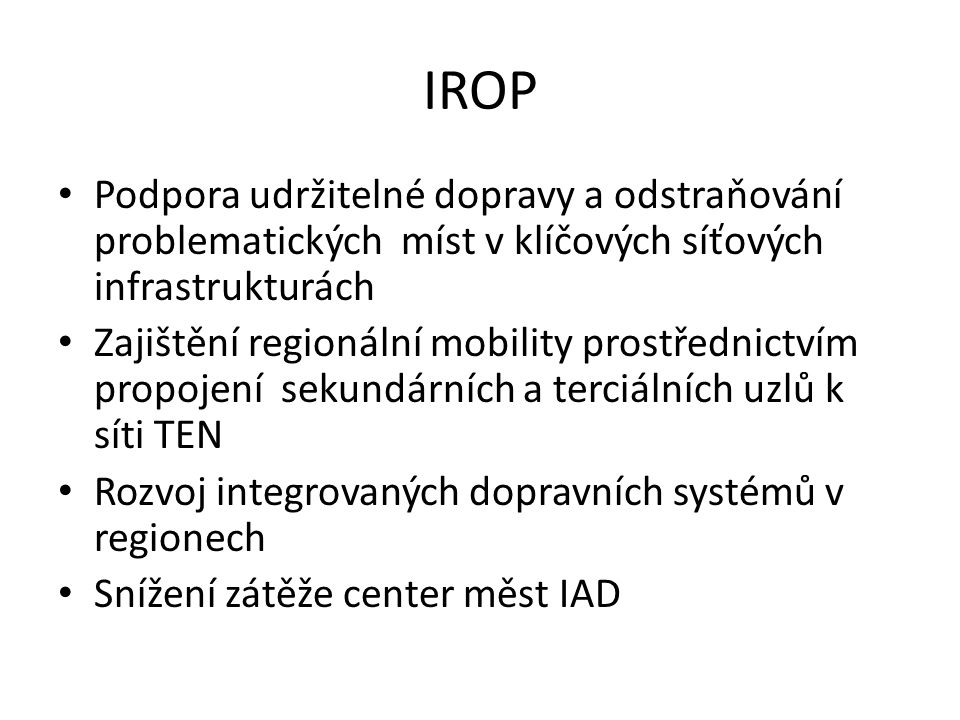 IROP • Podpora udržitelné dopravy a odstraňování problematických míst v klíčových síťových infrastrukturách • Zajištění regionální mobility prostřednictvím propojení sekundárních a terciálních uzlů k síti TEN • Rozvoj integrovaných dopravních systémů v regionech • Snížení zátěže center měst IAD