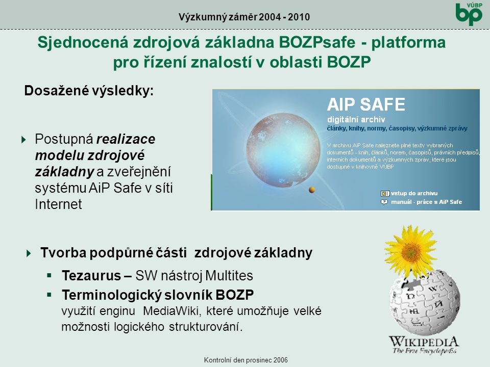 Výzkumný záměr Kontrolní den prosinec 2006 Sjednocená zdrojová základna BOZPsafe - platforma pro řízení znalostí v oblasti BOZP Dosažené výsledky:  Tvorba podpůrné části zdrojové základny  Tezaurus – SW nástroj Multites  Terminologický slovník BOZP využití enginu MediaWiki, které umožňuje velké možnosti logického strukturování.