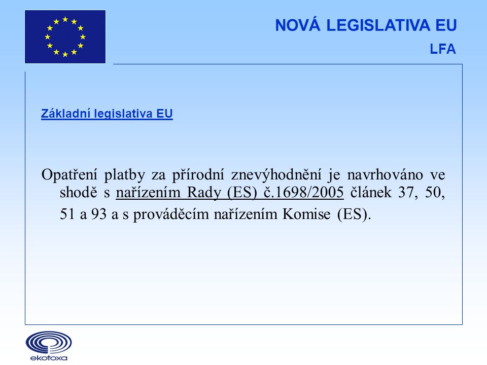 NOVÁ LEGISLATIVA EU LFA Základní legislativa EU Opatření platby za přírodní znevýhodnění je navrhováno ve shodě s nařízením Rady (ES) č.1698/2005 článek 37, 50, 51 a 93 a s prováděcím nařízením Komise (ES).