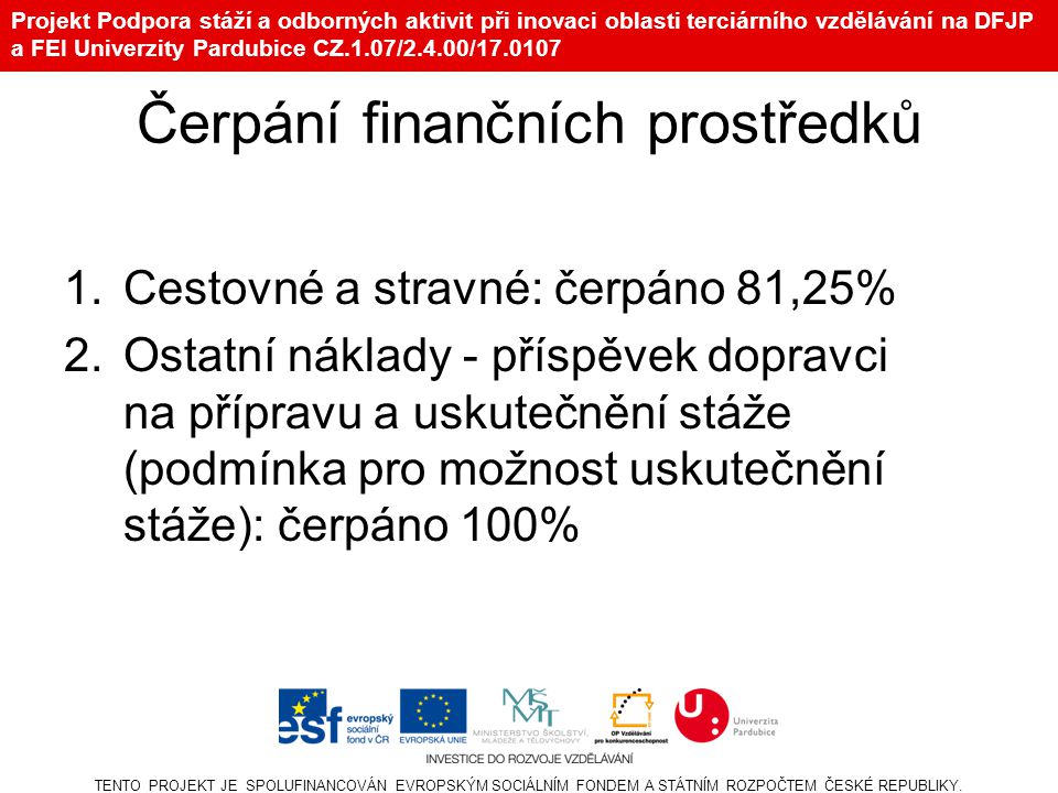 Projekt Podpora stáží a odborných aktivit při inovaci oblasti terciárního vzdělávání na DFJP a FEI Univerzity Pardubice CZ.1.07/2.4.00/ Čerpání finančních prostředků 1.Cestovné a stravné: čerpáno 81,25% 2.Ostatní náklady - příspěvek dopravci na přípravu a uskutečnění stáže (podmínka pro možnost uskutečnění stáže): čerpáno 100% TENTO PROJEKT JE SPOLUFINANCOVÁN EVROPSKÝM SOCIÁLNÍM FONDEM A STÁTNÍM ROZPOČTEM ČESKÉ REPUBLIKY.
