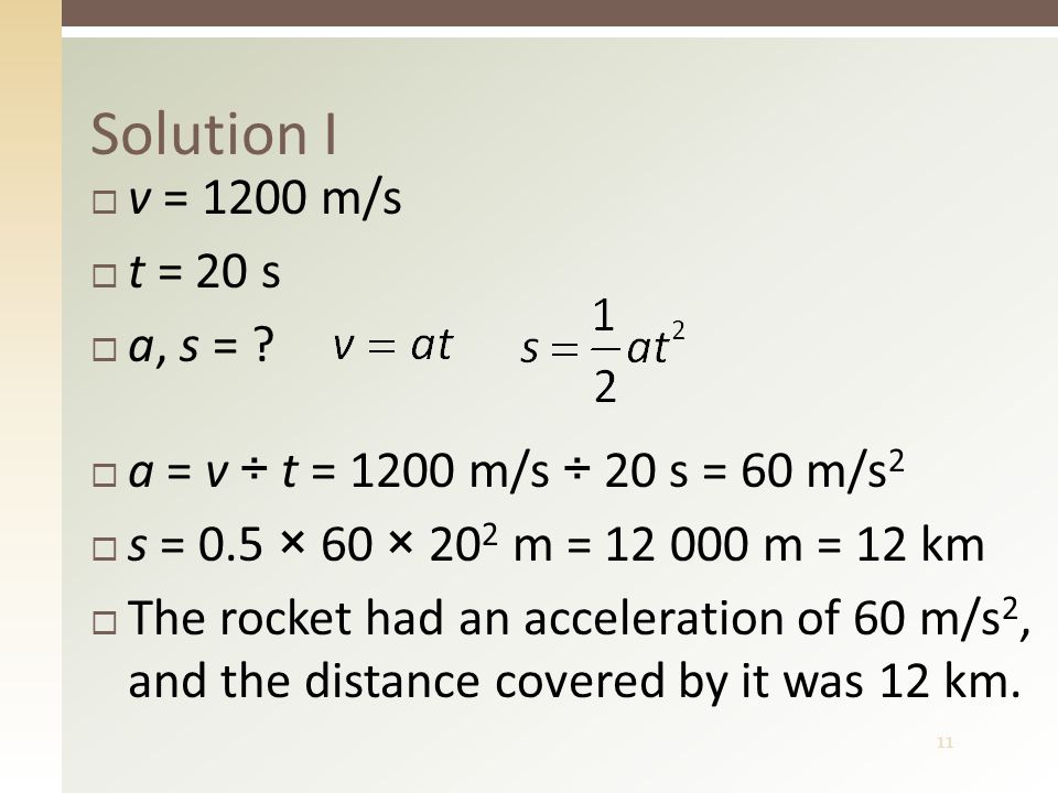 11 Solution I  a = v ÷ t = 1200 m/s ÷ 20 s = 60 m/s 2  s = 0.5 × 60 × 20 2 m = m = 12 km  The rocket had an acceleration of 60 m/s 2, and the distance covered by it was 12 km.