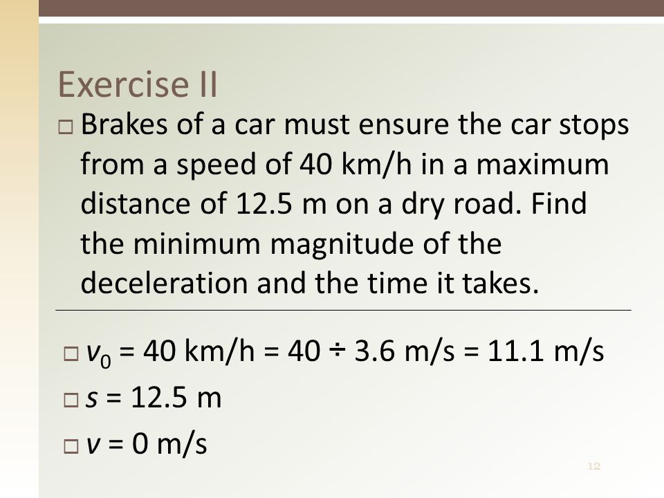 12 Exercise II  Brakes of a car must ensure the car stops from a speed of 40 km/h in a maximum distance of 12.5 m on a dry road.