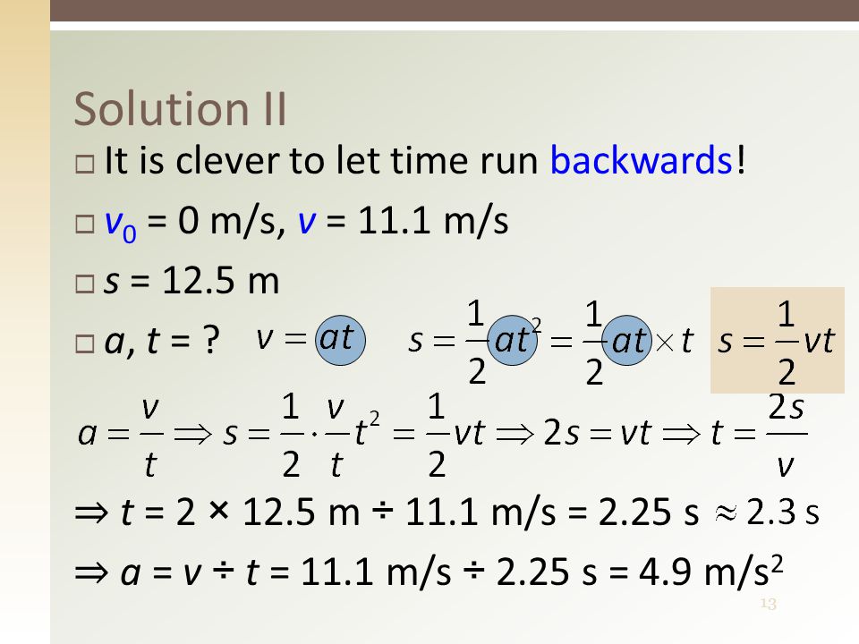 13  It is clever to let time run backwards.  v 0 = 0 m/s, v = 11.1 m/s  s = 12.5 m  a, t = .