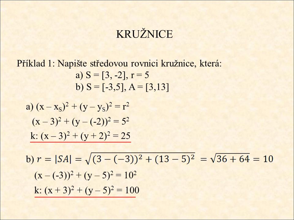 KRUŽNICE Příklad 1: Napište středovou rovnici kružnice, která: a) S = [3, -2], r = 5 b) S = [-3,5], A = [3,13] a) (x – x S ) 2 + (y – y S ) 2 = r 2 (x – 3) 2 + (y – (-2)) 2 = 5 2 k: (x – 3) 2 + (y + 2) 2 = 25 b) (x – (-3)) 2 + (y – 5) 2 = 10 2 k: (x + 3) 2 + (y – 5) 2 = 100