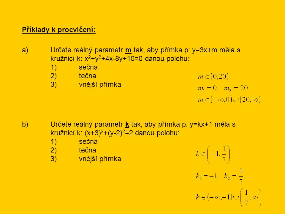 Příklady k procvičení: a)Určete reálný parametr m tak, aby přímka p: y=3x+m měla s kružnicí k: x 2 +y 2 +4x-8y+10=0 danou polohu: 1)sečna 2)tečna 3)vnější přímka b)Určete reálný parametr k tak, aby přímka p: y=kx+1 měla s kružnicí k: (x+3) 2 +(y-2) 2 =2 danou polohu: 1)sečna 2)tečna 3)vnější přímka