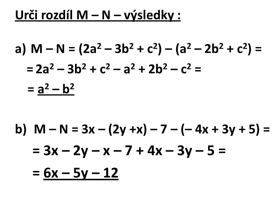 Urči rozdíl M – N – výsledky : a)M – N = (2a 2 – 3b 2 + c 2 ) – (a 2 – 2b 2 + c 2 ) = = 2a 2 – 3b 2 + c 2 – a 2 + 2b 2 – c 2 = = a 2 – b 2 b) M – N = 3x – (2y +x) – 7 – (– 4x + 3y + 5) = = 3x – 2y – x – 7 + 4x – 3y – 5 = = 6x – 5y – 12