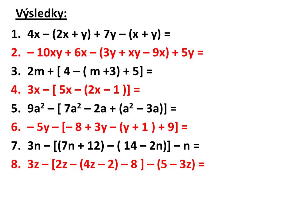 Výsledky: 1.4x – (2x + y) + 7y – (x + y) = 2.– 10xy + 6x – (3y + xy – 9x) + 5y = 3.2m + [ 4 – ( m +3) + 5] = 4.3x – [ 5x – (2x – 1 )] = 5.9a 2 – [ 7a 2 – 2a + (a 2 – 3a)] = 6.– 5y – [– 8 + 3y – (y + 1 ) + 9] = 7.3n – [(7n + 12) – ( 14 – 2n)] – n = 8.3z – [2z – (4z – 2) – 8 ] – (5 – 3z) =