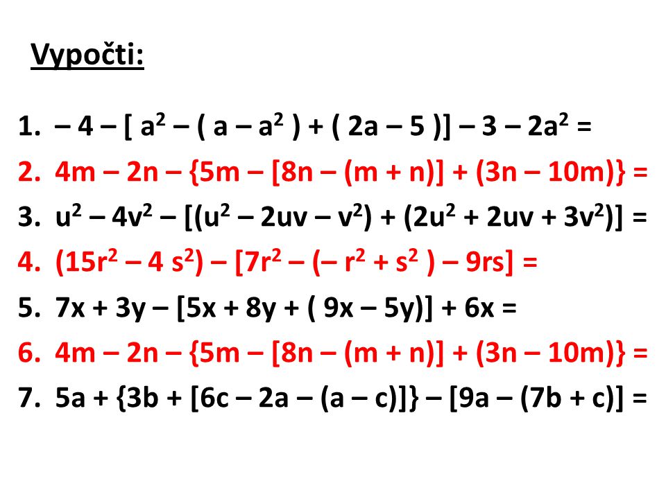 Vypočti: 1.– 4 – [ a 2 – ( a – a 2 ) + ( 2a – 5 )] – 3 – 2a 2 = 2.4m – 2n – {5m – [8n – (m + n)] + (3n – 10m)} = 3.u 2 – 4v 2 – [(u 2 – 2uv – v 2 ) + (2u 2 + 2uv + 3v 2 )] = 4.(15r 2 – 4 s 2 ) – [7r 2 – (– r 2 + s 2 ) – 9rs] = 5.7x + 3y – [5x + 8y + ( 9x – 5y)] + 6x = 6.4m – 2n – {5m – [8n – (m + n)] + (3n – 10m)} = 7.5a + {3b + [6c – 2a – (a – c)]} – [9a – (7b + c)] =