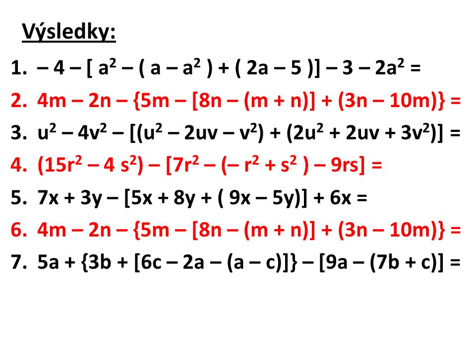 Výsledky: 1.– 4 – [ a 2 – ( a – a 2 ) + ( 2a – 5 )] – 3 – 2a 2 = 2.4m – 2n – {5m – [8n – (m + n)] + (3n – 10m)} = 3.u 2 – 4v 2 – [(u 2 – 2uv – v 2 ) + (2u 2 + 2uv + 3v 2 )] = 4.(15r 2 – 4 s 2 ) – [7r 2 – (– r 2 + s 2 ) – 9rs] = 5.7x + 3y – [5x + 8y + ( 9x – 5y)] + 6x = 6.4m – 2n – {5m – [8n – (m + n)] + (3n – 10m)} = 7.5a + {3b + [6c – 2a – (a – c)]} – [9a – (7b + c)] =