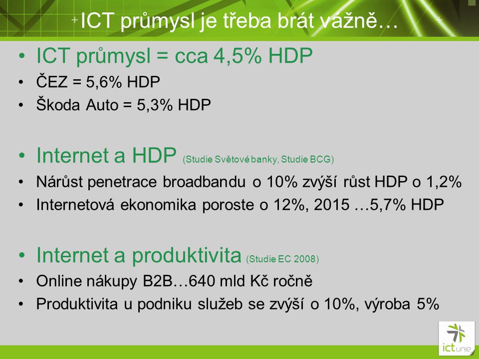 ICT průmysl je třeba brát vážně… •ICT průmysl = cca 4,5% HDP •ČEZ = 5,6% HDP •Škoda Auto = 5,3% HDP •Internet a HDP (Studie Světové banky, Studie BCG) •Nárůst penetrace broadbandu o 10% zvýší růst HDP o 1,2% •Internetová ekonomika poroste o 12%, 2015 …5,7% HDP •Internet a produktivita (Studie EC 2008) •Online nákupy B2B…640 mld Kč ročně •Produktivita u podniku služeb se zvýší o 10%, výroba 5%