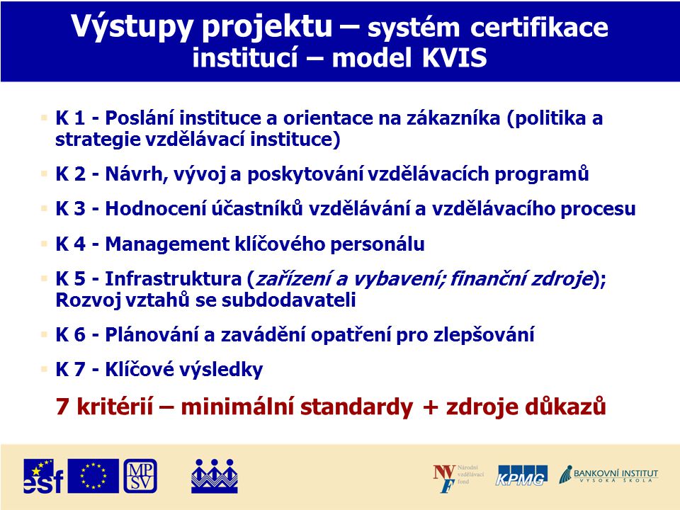 Výstupy projektu – systém certifikace institucí – model KVIS  K 1 - Poslání instituce a orientace na zákazníka (politika a strategie vzdělávací instituce)  K 2 - Návrh, vývoj a poskytování vzdělávacích programů  K 3 - Hodnocení účastníků vzdělávání a vzdělávacího procesu  K 4 - Management klíčového personálu  K 5 - Infrastruktura (zařízení a vybavení; finanční zdroje); Rozvoj vztahů se subdodavateli  K 6 - Plánování a zavádění opatření pro zlepšování  K 7 - Klíčové výsledky 7 kritérií – minimální standardy + zdroje důkazů
