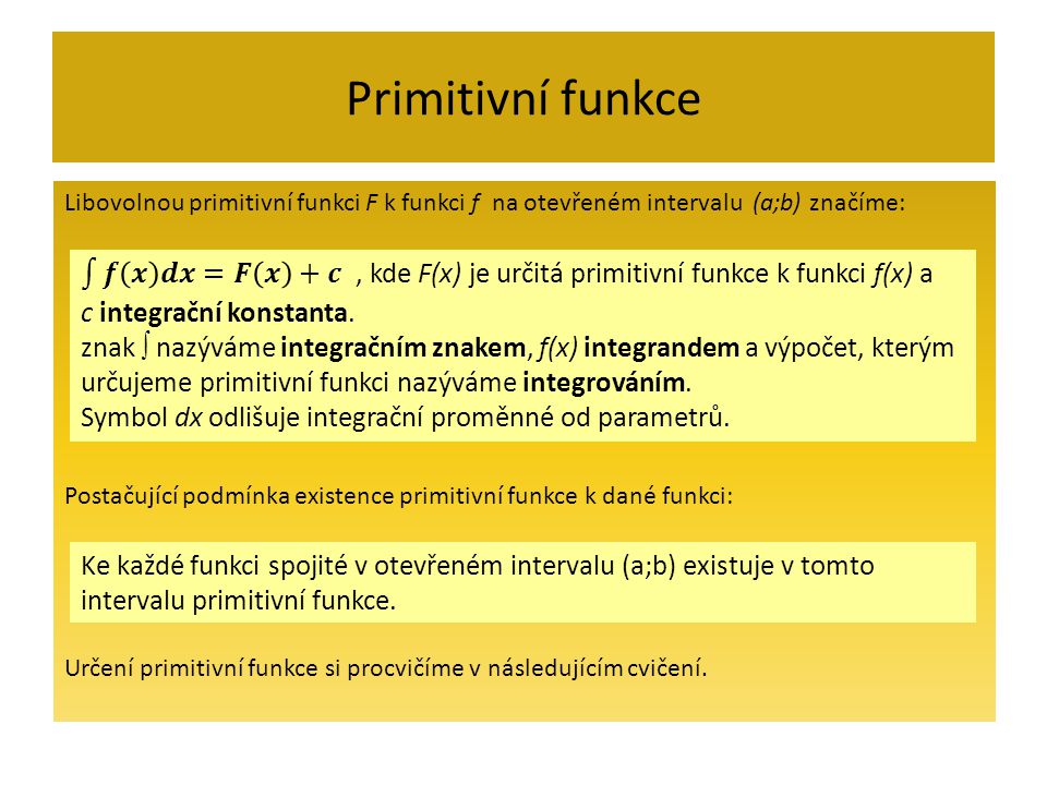 Primitivní funkce Libovolnou primitivní funkci F k funkci f na otevřeném intervalu (a;b) značíme: Postačující podmínka existence primitivní funkce k dané funkci: Určení primitivní funkce si procvičíme v následujícím cvičení.