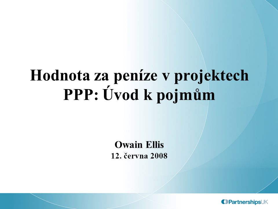 Hodnota za peníze v projektech PPP: Úvod k pojmům Owain Ellis 12. června 2008