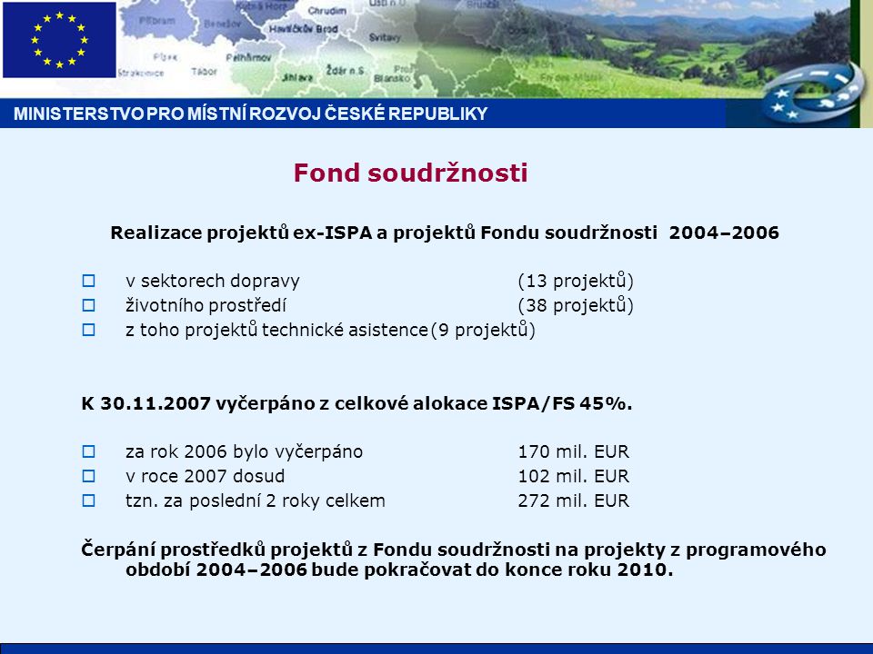 MINISTERSTVO PRO MÍSTNÍ ROZVOJ ČESKÉ REPUBLIKY Fond soudržnosti Realizace projektů ex-ISPA a projektů Fondu soudržnosti 2004–2006  v sektorech dopravy(13 projektů)  životního prostředí(38 projektů)  z toho projektů technické asistence(9 projektů) K vyčerpáno z celkové alokace ISPA/FS 45%.