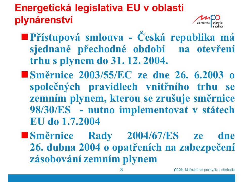  2004  Ministerstvo průmyslu a obchodu 3 Energetická legislativa EU v oblasti plynárenství  Přístupová smlouva - Česká republika má sjednané přechodné období na otevření trhu s plynem do 31.