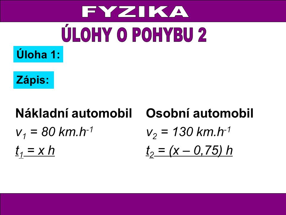 Úloha 1: Zápis: Nákladní automobil v 1 = 80 km.h -1 t 1 = x h Osobní automobil v 2 = 130 km.h -1 t 2 = (x – 0,75) h