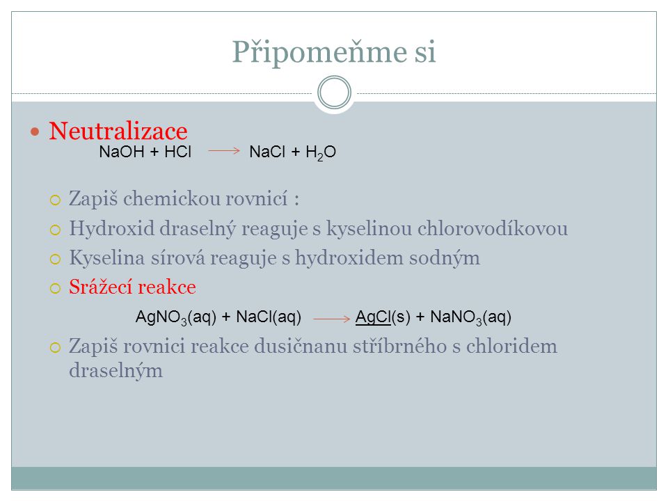 Připomeňme si  Neutralizace  Zapiš chemickou rovnicí :  Hydroxid draselný reaguje s kyselinou chlorovodíkovou  Kyselina sírová reaguje s hydroxidem sodným  Srážecí reakce  Zapiš rovnici reakce dusičnanu stříbrného s chloridem draselným NaOH + HCl NaCl + H 2 O AgNO 3 (aq) + NaCl(aq) AgCl(s) + NaNO 3 (aq) A