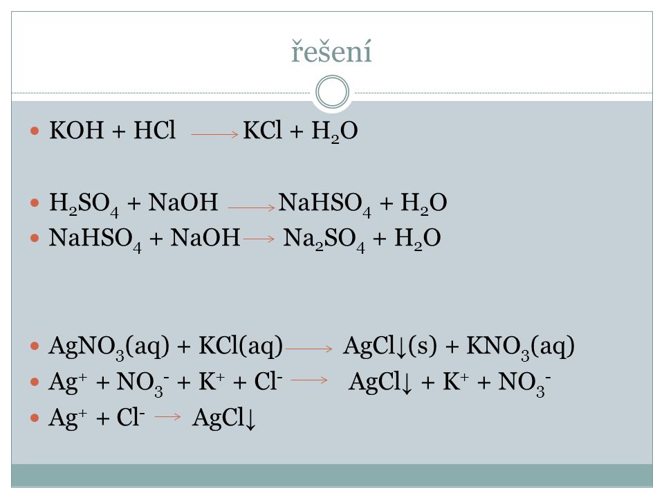 řešení  KOH + HCl KCl + H 2 O  H 2 SO 4 + NaOH NaHSO 4 + H 2 O  NaHSO 4 + NaOH Na 2 SO 4 + H 2 O  AgNO 3 (aq) + KCl(aq) AgCl ↓ (s) + KNO 3 (aq)  Ag + + NO K + + Cl - AgCl ↓ + K + + NO 3 -  Ag + + Cl - AgCl ↓