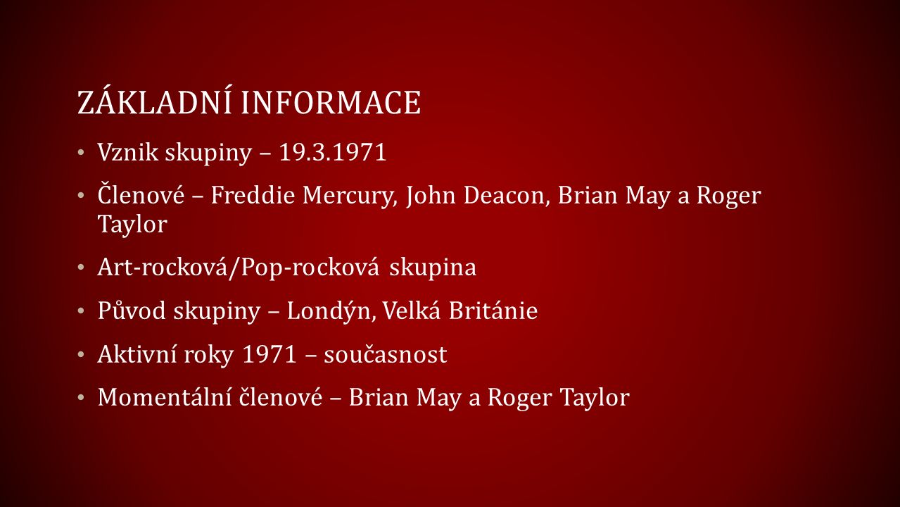 ZÁKLADNÍ INFORMACE Vznik skupiny – Členové – Freddie Mercury, John Deacon, Brian May a Roger Taylor Art-rocková/Pop-rocková skupina Původ skupiny – Londýn, Velká Británie Aktivní roky 1971 – současnost Momentální členové – Brian May a Roger Taylor