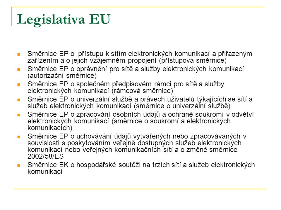 Legislativa EU  Směrnice EP o přístupu k sítím elektronických komunikací a přiřazeným zařízením a o jejich vzájemném propojení (přístupová směrnice)  Směrnice EP o oprávnění pro sítě a služby elektronických komunikací (autorizační směrnice)  Směrnice EP o společném předpisovém rámci pro sítě a služby elektronických komunikací (rámcová směrnice)  Směrnice EP o univerzální službě a právech uživatelů týkajících se sítí a služeb elektronických komunikací (směrnice o univerzální službě)  Směrnice EP o zpracování osobních údajů a ochraně soukromí v odvětví elektronických komunikací (směrnice o soukromí a elektronických komunikacích)  Směrnice EP o uchovávání údajů vytvářených nebo zpracovávaných v souvislosti s poskytováním veřejně dostupných služeb elektronických komunikací nebo veřejných komunikačních sítí a o změně směrnice 2002/58/ES  Směrnice EK o hospodářské soutěži na trzích sítí a služeb elektronických komunikací