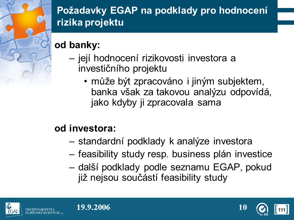 Požadavky EGAP na podklady pro hodnocení rizika projektu od banky: –její hodnocení rizikovosti investora a investičního projektu •může být zpracováno i jiným subjektem, banka však za takovou analýzu odpovídá, jako kdyby ji zpracovala sama od investora: –standardní podklady k analýze investora –feasibility study resp.