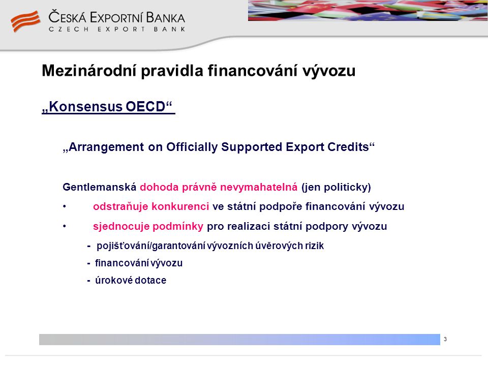 3 Mezinárodní pravidla financování vývozu „Arrangement on Officially Supported Export Credits Gentlemanská dohoda právně nevymahatelná (jen politicky) • odstraňuje konkurenci ve státní podpoře financování vývozu • sjednocuje podmínky pro realizaci státní podpory vývozu - pojišťování/garantování vývozních úvěrových rizik - financování vývozu - úrokové dotace „Konsensus OECD