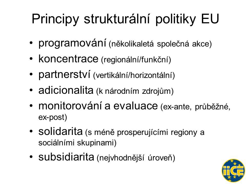 Principy strukturální politiky EU •programování (několikaletá společná akce) •koncentrace (regionální/funkční) •partnerství (vertikální/horizontální) •adicionalita (k národním zdrojům) •monitorování a evaluace (ex-ante, průběžné, ex-post) •solidarita (s méně prosperujícími regiony a sociálními skupinami) •subsidiarita (nejvhodnější úroveň)